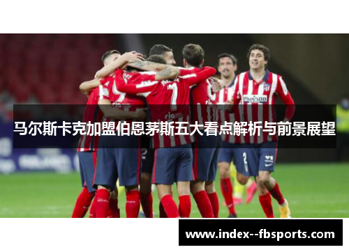 马尔斯卡克加盟伯恩茅斯五大看点解析与前景展望