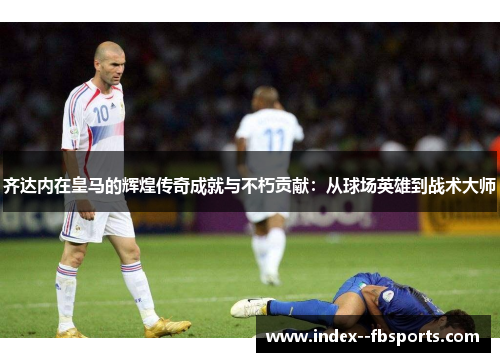 齐达内在皇马的辉煌传奇成就与不朽贡献：从球场英雄到战术大师