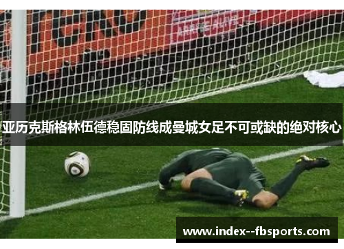 亚历克斯格林伍德稳固防线成曼城女足不可或缺的绝对核心