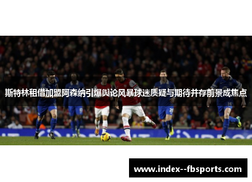 斯特林租借加盟阿森纳引爆舆论风暴球迷质疑与期待并存前景成焦点