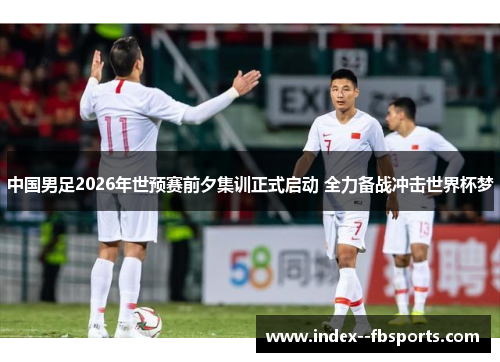 中国男足2026年世预赛前夕集训正式启动 全力备战冲击世界杯梦