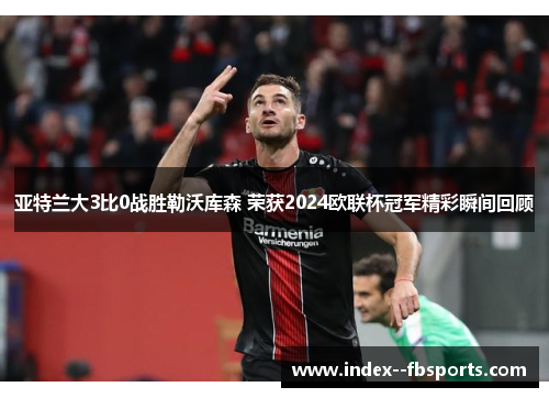 亚特兰大3比0战胜勒沃库森 荣获2024欧联杯冠军精彩瞬间回顾