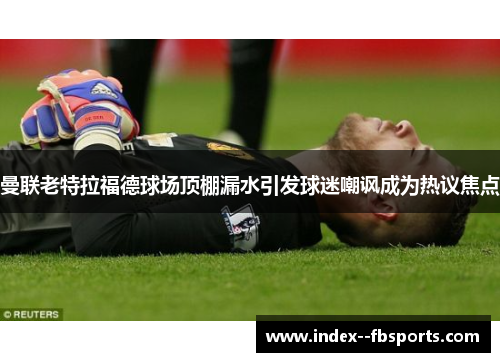 曼联老特拉福德球场顶棚漏水引发球迷嘲讽成为热议焦点 曼联老特拉福德球场顶棚漏水引发球迷嘲讽成为热议焦点