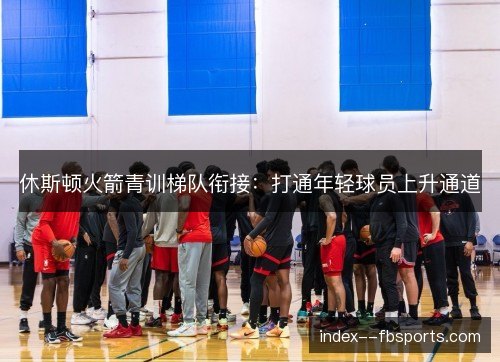休斯顿火箭青训梯队衔接：打通年轻球员上升通道